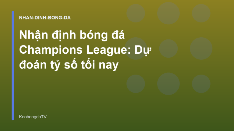 Nhận định bóng đá Champions League: Dự đoán tỷ số tối nay