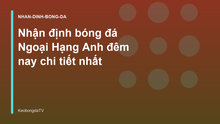 Nhận định bóng đá Ngoại Hạng Anh đêm nay chi tiết nhất